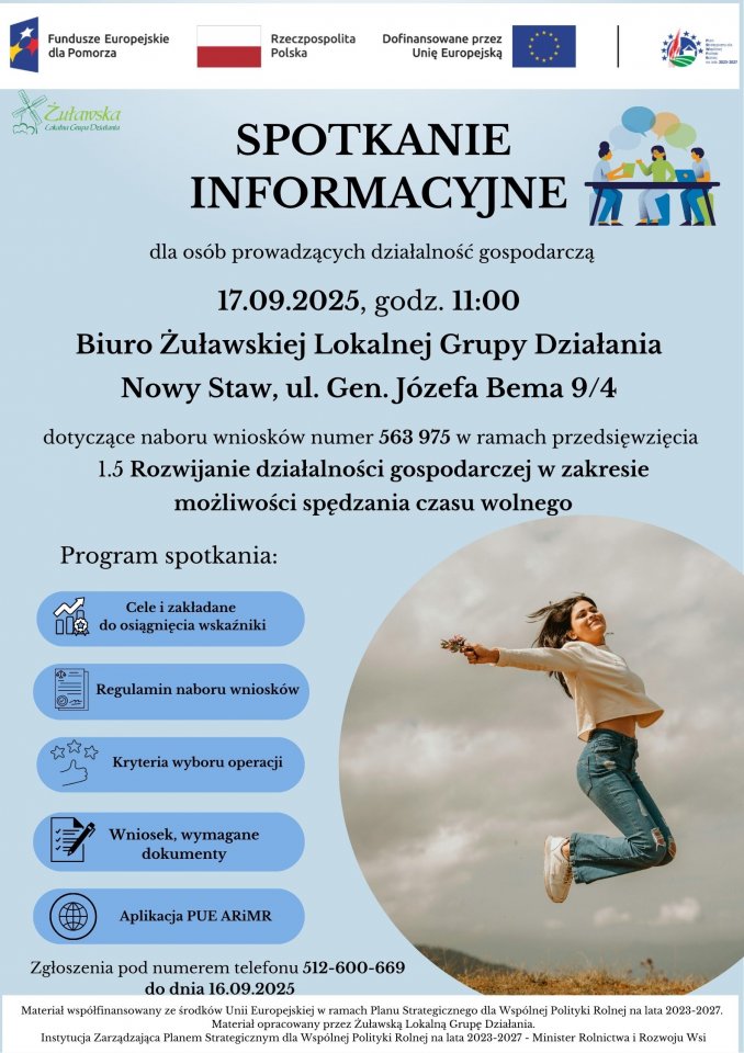 Plakat informujący o spotkaniu. Na górze logotypy: Logo Fundusze Europejskie romb z trzema gwiazdkami o kolorze białym czerwonym i żółtym na niebieskim tle, Rzeczpospolita Polska biało czerwona flaga, Dofinansowanie przez Unię Europejską niebieski prostokąt z dwunastoma żółtymi gwiazdkami po środku w kształcie okręgu, logo Planu Strategicznego dla Wspólnej Polityki Rolnej: obrazek okrągły wokół niego gwiazdki. Na niebieskim tle treść plakatu: SPOTKANIE INFORMACYJNE dla osób prowadzących działalność gospodarczą 17.09.2025, godz. 11:00, Biuro Żuławskiej Lokalnej Grupy Działania, Nowy Staw, ul. Gen. Józefa Bema 9/4: dotyczące naboru wniosków numer 563 975 w ramach przedsięwzięcia 1.5 "Rozwijanie działalności gospodarczej w zakresie możliwości spędzania czasu wolnego". Program spotkania: Cele i zakładane do osiągnięcia wskaźniki Regulamin naboru wniosków Kryteria wyboru operacji Wniosek, wymagane dokumenty Aplikacja PUE ARiMR Zgłoszenia pod numerem telefonu 512-600-669 do dnia 16.09.2025 Materiał współfinansowany ze środków Unii Europejskiej w ramach Planu Strategicznego dla Wspólnej Polityki Rolnej na lata 2023-2027. Materiał opracowany przez Żuławską Lokalną Grupę Działania. Instytucja Zarządzająca Planem Strategicznym dla Wspólnej Polityki Rolnej na lata 2023-2027 - Minister Rolnictwa i Rozwoju Wsi. Na plakacie po prawej stronie w okręgu dziewczyna skacząca w górę, uśmiechnięta, ma przymknięte oczy.  